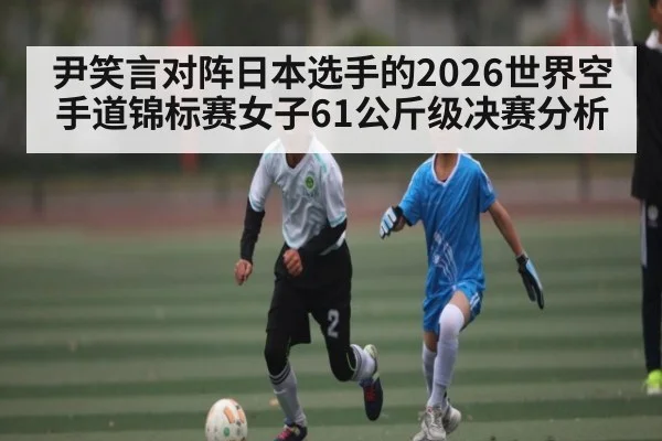 尹笑言对阵日本选手的2026世界空手道锦标赛女子61公斤级决赛分析